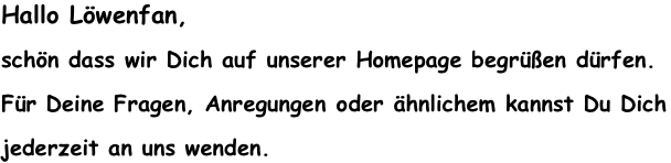 Hallo Löwenfan, 
schön dass wir Dich auf unserer Homepage begrüßen dürfen. 
Für Deine Fragen, Anregungen oder ähnlichem kannst Du Dich 
jederzeit an uns wenden. 